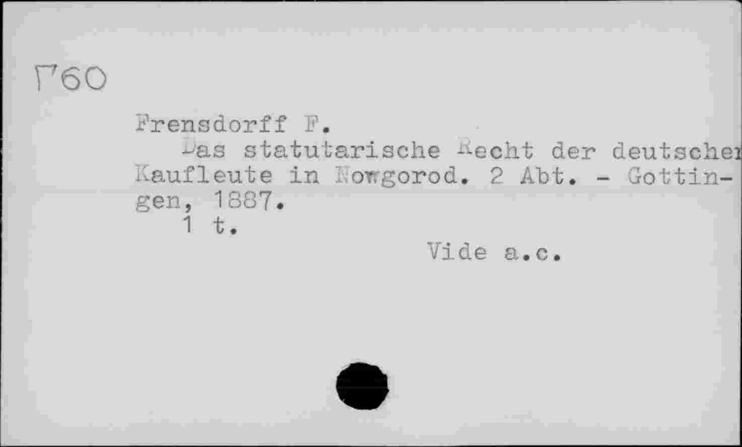 ﻿Г60
Krensdorff F.
•b'as statutarische ^echt der deutsche! Kaufleute in Nowgorod. 2 Abt. - Gottingen, 1887.
1 t.
Vide a.c.